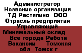 Администратор › Название организации ­ ТД Растяпино, ООО › Отрасль предприятия ­ Управляющий › Минимальный оклад ­ 1 - Все города Работа » Вакансии   . Томская обл.,Томск г.